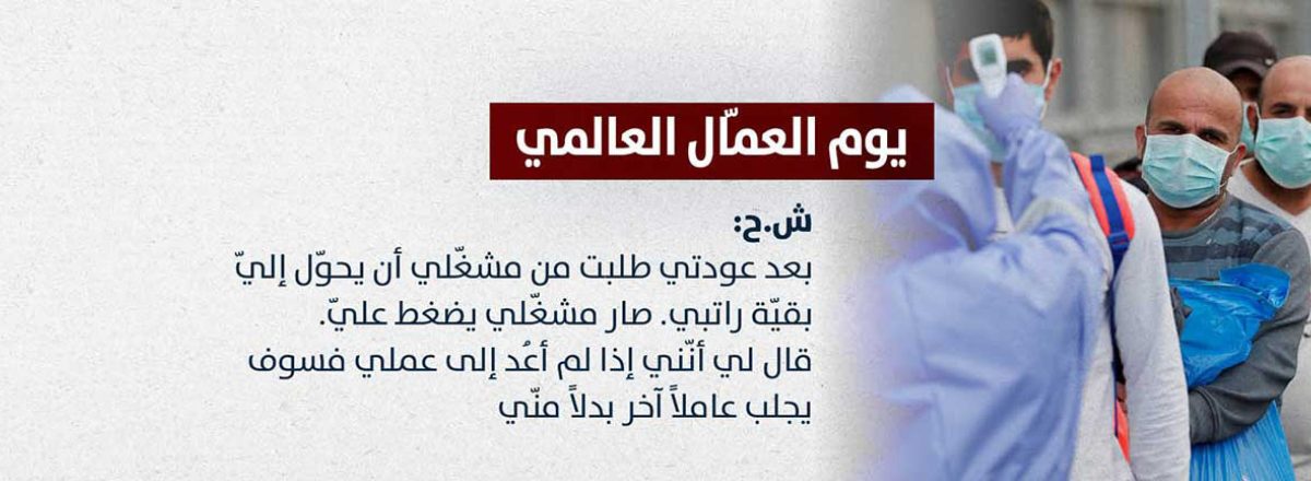 ش.ح: بعد عودتي طلبت من مشغّلي أن يحوّل إليّ بقيّة راتبي. صار مشغّلي يضغط عليّ. قال لي أنّني إذا لم أعُد إلى عملي فسوف يجلب عاملاً آخر بدلاً منّي